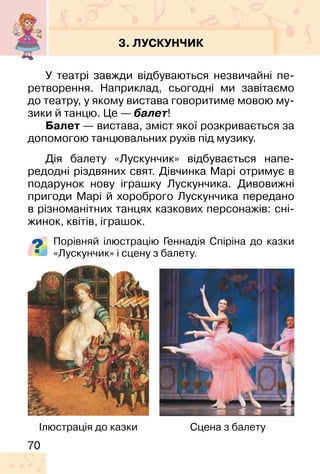70
3. ЛУСКУНЧИК
У театрі завжди відбуваються незвичайні пе-
ретворення. Наприклад, сьогодні ми завітаємо
до театру, у якому вистава говоритиме мовою му-
зики й танцю. Це — балет!
Балет — вистава, зміст якої розкривається за
допомогою танцювальних рухів під музику.
Дія балету «Лускунчик» відбувається напе-
редодні різдвяних свят. Дівчинка Марі отримує в
подарунок нову іграшку Лускунчика. Дивовижні
пригоди Марі й хороброго Лускунчика передано
в різноманітних танцях казкових персонажів: сні-
жинок, квітів, іграшок.
Порівняй ілюстрацію Геннадія Спіріна до казки
«Лускунчик» і сцену з балету.
Ілюстрація до казки Сцена з балету
 
