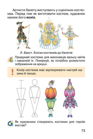 73
Придумай костюми для виконавців вальсу квітів
і намалюй їх. Поміркуй, як потрібно розмістити
зображення на аркуші.
Колір костюма має відтворювати настрій му-
зики й танцю.
Артисти балету виступають у сценічних костю-
мах. Перед тим як виготовити костюм, художник
малює його ескіз.
Л. Бакст. Ескізи костюмів до балетів
Як художники створюють костюми для героїв
вистав?
 
