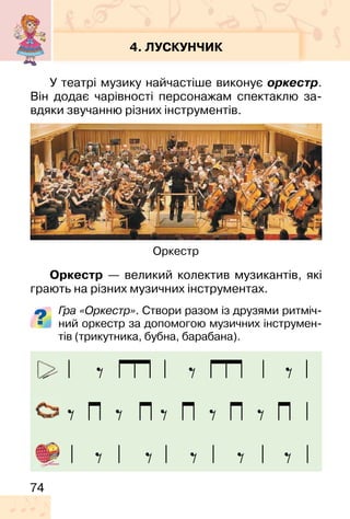 74
4. ЛУСКУНЧИК
У театрі музику найчастіше виконує оркестр.
Він додає чарівності персонажам спектаклю за-
вдяки звучанню різних інструментів.
Оркестр — великий колектив музикантів, які
грають на різних музичних інструментах.
Гра «Оркестр». Створи разом із друзями ритміч-
ний оркестр за допомогою музичних інструмен-
тів (трикутника, бубна, барабана).
Оркестр
 