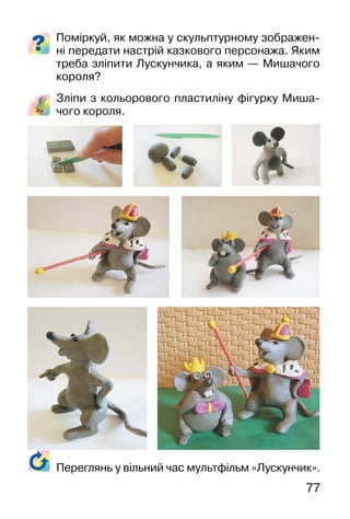77
Поміркуй, як можна у скульптурному зображен-
ні передати настрій казкового персонажа. Яким
треба зліпити Лускунчика, а яким — Мишачого
короля?
Зліпи з кольорового пластиліну фігурку Миша-
чого короля.
Переглянь у вільний час мультфільм «Лускунчик».
 
