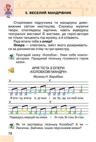 78
5. ВЕСЕЛИЙ МАНДРІВНИК
Сторінками підручника ти мандруєш диво-
вижним світом мистецтва. Слухаєш музичні
твори, споглядаєш картини, навіть відвідуєш
театральні вистави! Є вистави, де герої-актори
не тільки танцюють під музику, а й співають.
Раді вітати тебе в опері!
Опера — спектакль, зміст якого розкриваєть-
ся за допомогою співу та гри оркестру.
Пригадай казку «Колобок». Уяви себе компо-
зитором. Придумай пісеньку головного героя
казки.
АРІЯ ТІСТА З ОПЕРИ
«КОЛОБКОВІ МАНДРИ»
Музика Н. Барабаш
V
V
V
V
Як ти заспіваєш пісеньку Колобка? А як —
Лисички, Зайчика, інших персонажів казки?
 