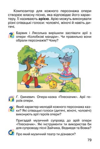 79
Композитор для кожного персонажа опери
створює власну пісню, яка відповідає його харак-
теру. Її називають арією. Арію можуть виконувати
різні співацькі голоси: чоловічі, жіночі й навіть ди-
тячі.
Барвик і Лясолька вирішили заспівати арії з
опери «Колобкові мандри». Чи правильно вони
обрали персонажів? Чому?
Г. Гриневич. Опера-казка «Плескачик». Арії ге-
роїв опери.
Який характер мелодій кожного персонажа каз-
ки? Які співацькі голоси (дитячі, жіночі, чоловічі)
виконують арії героїв опери?
Пригадай музичний супровід до арій опери
«Плескачик». Які інструменти ти використав би
для супроводу пісні Зайчика, Ведмедя та Вовка?
Про який музичний театр ти дізнався?
 