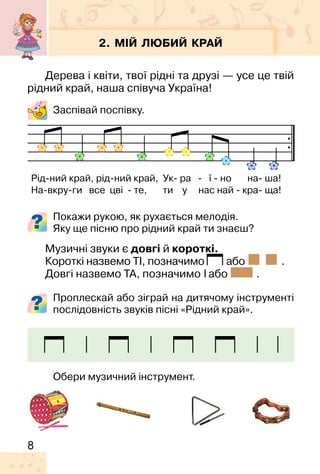 8
2. МІЙ ЛЮБИЙ КРАЙ
Дерева і квіти, твої рідні та друзі — усе це твій
рідний край, наша співуча Україна!
Заспівай поспівку.
Покажи рукою, як рухається мелодія.
Яку ще пісню про рідний край ти знаєш?
Музичні звуки є довгі й короткі.
Короткі назвемо ТІ, позначимо або .
Довгі назвемо ТА, позначимо або .
Проплескай або зіграй на дитячому інструменті
послідовність звуків пісні «Рідний край».
Обери музичний інструмент.
Рід�ний край, рід�ний край, Ук� ра � ї � но на� ша!
На�вкру�ги все цві � те, ти у нас най � кра� ща!
 