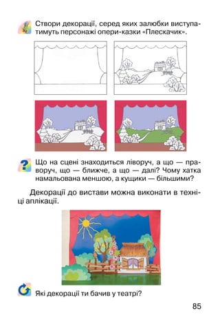 85
Створи декорації, серед яких залюбки виступа-
тимуть персонажі опери-казки «Плескачик».
Що на сцені знаходиться ліворуч, а що — пра-
воруч, що — ближче, а що — далі? Чому хатка
намальована меншою, а кущики — більшими?
Декорації до вистави можна виконати в техні-
ці аплікації.
Які декорації ти бачив у театрі?
 