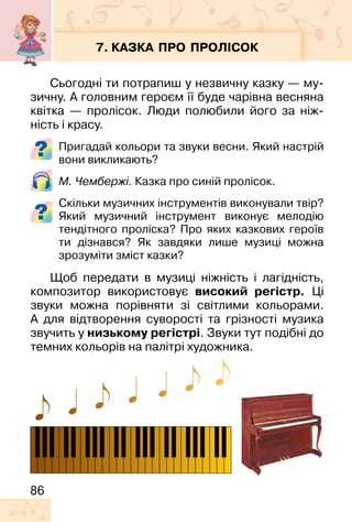 86
7. КАЗКА ПРО ПРОЛІСОК
Сьогодні ти потрапиш у незвичну казку — му-
зичну. А головним героєм її буде чарівна весняна
квітка — пролісок. Люди полюбили його за ніж-
ність і красу.
Пригадай кольори та звуки весни. Який настрій
вони викликають?
М. Чембержі. Казка про синій пролісок.
Скільки музичних інструментів виконували твір?
Який музичний інструмент виконує мелодію
тендітного проліска? Про яких казкових героїв
ти дізнався? Як завдяки лише музиці можна
зрозуміти зміст казки?
Щоб передати в музиці ніжність і лагідність,
композитор використовує високий регістр. Ці
звуки можна порівняти зі світлими кольорами.
А для відтворення суворості та грізності музика
звучить у низькому регістрі. Звуки тут подібні до
темних кольорів на палітрі художника.
 
