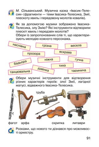 91
Розкажи, що нового ти дізнався про можливос-
ті оркестру.
М. Сільванський. Музична казка «Івасик-Теле-
сик» (фрагменти — теми Івасика-Телесика, Змії,
плескоту хвиль і передзвону молотів ковалів).
Як за допомогою музики зображено Івасика-
Телесика, злу Змію? Які інструменти відтворили
плескіт хвиль і передзвін молотів?
Обери із запропонованих слів ті, що характери-
зують мелодію кожного персонажа.
Обери музичні інструменти для відтворення
різних характерів героїв: злої Змії, лагідної
матусі, відважного Івасика-Телесика.
фагот арфа
труба
скрипка литаври
весела
яскрава
грізна
наспівна
прозора
гучна
бадьора
тиха
ніжна
дзвінка таємнича
танцювальна
 