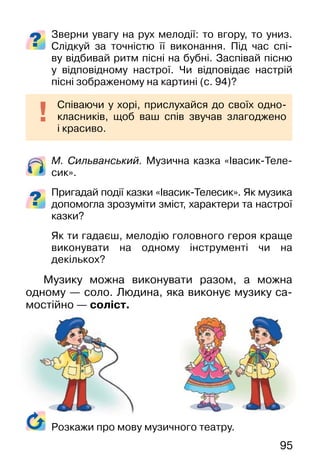 95
Зверни увагу на рух мелодії: то вгору, то униз.
Слідкуй за точністю її виконання. Під час спі-
ву відбивай ритм пісні на бубні. Заспівай пісню
у відповідному настрої. Чи відповідає настрій
пісні зображеному на картині (c. 94)?
М. Сильванський. Музична казка «Івасик-Теле-
сик».
Пригадай події казки «Івасик-Телесик». Як музика
допомогла зрозуміти зміст, характери та настрої
казки?
Як ти гадаєш, мелодію головного героя краще
виконувати на одному інструменті чи на
декількох?
Музику можна виконувати разом, а можна
одному — соло. Людина, яка виконує музику са-
мостійно — соліст.
Співаючи у хорі, прислухайся до своїх одно-
класників, щоб ваш спів звучав злагоджено
і красиво.
Розкажи про мову музичного театру.
 