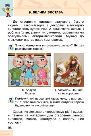 96
9. ВЕЛИКА ВИСТАВА
До створення вистави залучають багато
людей. Ляльок-акторів і декорації майстерно
виготовляють художники. А оживляють ляльок і
роблять їх веселими чи сумними, сміливими чи
боягузливими актори-ляльководи. Музику до
лялькових вистав пише композитор.
З яких матеріалів виготовлено ляльок? Які ха-
рактери цих героїв?
Поміркуй, які персонажі казок можуть виступа-
ти в дивовижному лісі, а яким потрібні чарівні
будиночки чи високі палаци.
В. Безуля.
Ляльки
О. Хавінсон. Принце-
са на горошині
Художник-лялькар використовує різні худож-
ні техніки та матеріали для створення ляльок:
виліплює, малює, конструює з паперу, шиє
костюми.
 