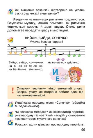 99
Українська народна пісня «Сонечко» (обробка
В. Барвінського).
Чи впізнаєш мелодію? Як композитор перетво-
рив народну пісню? Який настрій у створеного
композитором музичного сонечка?
Розкажи, що ти дізнався про народну творчість.
Які малюнки зазвичай відтворено на україн-
ських рушниках і вишиванках?
Візерунки на вишивках ритмічно поєднуються.
Слухаючи музику, можна помітити, як ритмічно
чергуються короткі й довгі звуки. Отже, ритм
допомагає передати красу в мистецтві.
ВИЙДИ, ВИЙДИ, СОНЕЧКО
Музика і слова народні
Cпіваючи веснянку, чітко вимовляй слова.
Зверни увагу, де потрібно робити вдих під
час виконання пісні.
V V
Вийди, вийди, со-не-чко, на на-ше по - двір’ячко.
на ді - до- ве по-ле-чко,
на ба- би-не зі-лля-чко,
 