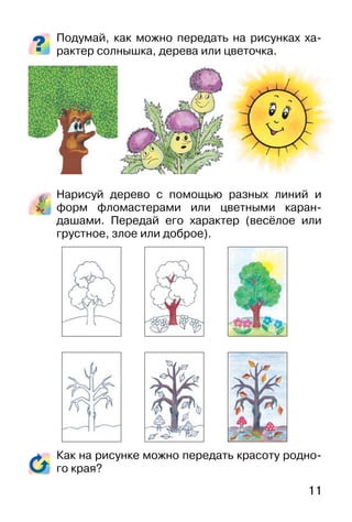 11
Подумай, как можно передать на рисунках ха-
рактер солнышка, дерева или цветочка.
Нарисуй дерево с помощью разных линий и
форм фломастерами или цветными каран-
дашами. Передай его характер (весёлое или
грустное, злое или доброе).
Как на рисунке можно передать красоту родно-
го края?
 