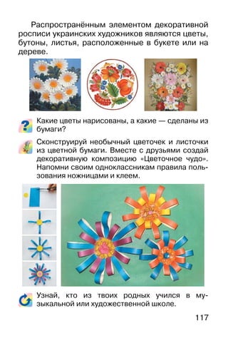 117
Распространённым элементом декоративной
росписи украинских художников являются цветы,
бутоны, листья, расположенные в букете или на
дереве.
Какие цветы нарисованы, а какие — сделаны из
бумаги?
Сконструируй необычный цветочек и листочки
из цветной бумаги. Вместе с друзьями создай
декоративную композицию «Цветочное чудо».
Напомни своим одноклассникам правила поль-
зования ножницами и клеем.
Узнай, кто из твоих родных учился в му-
зыкальной или художественной школе.
 