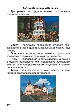 126
Азбука Лясольки и Барвика
Декорации — художественное оформление
сцены к спектаклю.
Балет — спектакль, содержание которого рас-
крывается с помощью танцевальных движений под
музыку.
Опера — спектакль, содержание которого рас-
крывается с помощью пения и игры оркестра.
Ритм — чередование коротких и длинных звуков
в музыке; повторение или чередование нескольких
элементов в изобразительном искусстве, в частно-
сти в орнаменте.
Театр — вид искусства, а также место, где про-
исходит театральное представление.
 
