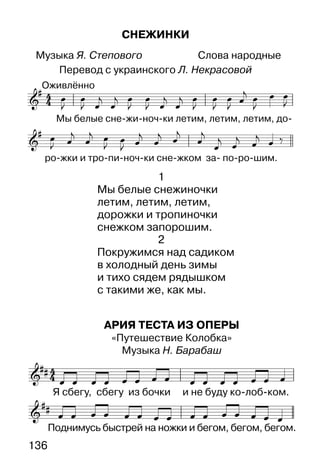 136
АРИЯ ТЕСТА ИЗ ОПЕРЫ
«Путешествие Колобка»
Музыка Н. Барабаш
СНЕЖИНКИ
Музыка Я. Степового Слова народные
Перевод с украинского Л. Некрасовой
1
Мы белые снежиночки
летим, летим, летим,
дорожки и тропиночки
снежком запорошим.
2
Покружимся над садиком
в холодный день зимы
и тихо сядем рядышком
с такими же, как мы.
 