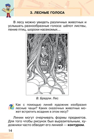 14
3. ЛЕСНЫЕ ГОЛОСА
В лесу можно увидеть различных животных и
услышать разнообразные голоса: шёпот листвы,
пение птиц, шорохи насекомых...
Как с помощью линий художник изобразил
лесные чащи? Каких сказочных животных мо-
жет встретить всадник в этом лесу?
Линии могут очерчивать формы предметов.
Для того чтобы рисунок был выразительным, ху-
дожники часто обводят его линией — контуром.
В. Бредли. Лес
 