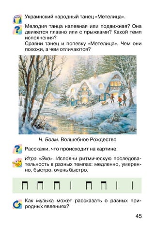 45
Украинский народный танец «Метелица».
Мелодия танца напевная или подвижная? Она
движется плавно или с прыжками? Какой темп
исполнения?
Сравни танец и попевку «Метелица». Чем они
похожи, а чем отличаются?
Расскажи, что происходит на картине.
Игра «Эхо». Исполни ритмическую последова-
тельность в разных темпах: медленно, умерен-
но, быстро, очень быстро.
Как музыка может рассказать о разных при-
родных явлениях?
Н. Боэм. Волшебное Рождество
 