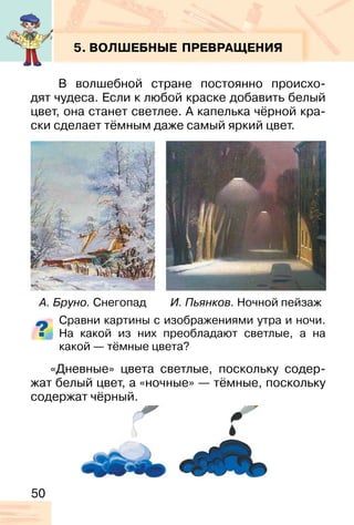 50
5. ВОЛШЕБНЫЕ ПРЕВРАЩЕНИЯ
В волшебной стране постоянно происхо-
дят чудеса. Если к любой краске добавить белый
цвет, она станет светлее. А капелька чёрной кра-
ски сделает тёмным даже самый яркий цвет.
Сравни картины с изображениями утра и ночи.
На какой из них преобладают светлые, а на
какой — тёмные цвета?
«Дневные» цвета светлые, поскольку содер-
жат белый цвет, а «ночные» — тёмные, поскольку
содержат чёрный.
А. Бруно. Снегопад И. Пьянков. Ночной пейзаж
 