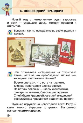 54
6. НОВОГОДНИЙ ПРАЗДНИК
Новый год с нетерпением ждут взрослые
и дети — украшают дома, готовят подарки и
открытки.
Вспомни, как ты поздравляешь своих родных и
друзей.
Чем отличаются изображения на открытках?
Какие цвета на них преобладают: тёплые или
холодные, светлые или тёмные?
Всеми цветами, что есть на планете,
для нас новогодняя ёлочка светит.
На ветках зелёных — шары и снежинки,
фонарики, шишки, блестящие льдинки.
С ней будет красивей, светлей и чудесней
весёлый наш праздник и радостней песня!
Сколько игрушек на новогодней ёлке! Игруш-
ками можно украсить открытки. Например,
выполнив аппликацию.
 
