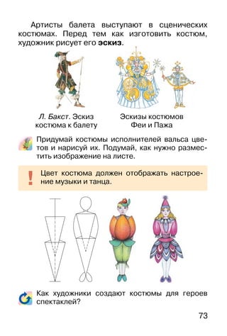 73
Артисты балета выступают в сценических
костюмах. Перед тем как изготовить костюм,
художник рисует его эскиз.
Придумай костюмы исполнителей вальса цве-
тов и нарисуй их. Подумай, как нужно размес-
тить изображение на листе.
Как художники создают костюмы для героев
спектаклей?
Цвет костюма должен отображать настрое-
ние музыки и танца.
Л. Бакст. Эскиз
костюма к балету
Эскизы костюмов
Феи и Пажа
 