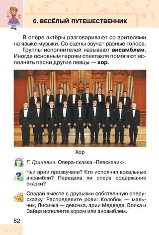 82
6. ВЕСЁЛЫЙ ПУТЕШЕСТВЕННИК
В опере актёры разговаривают со зрителями
на языке музыки. Со сцены звучат разные голоса.
Группы исполнителей называют ансамблем.
Иногда основным героям спектакля помогают ис-
полнять песни другие певцы — хор.
Г. Гриневич. Опера-сказка «Плескачик».
Чьи арии прозвучали? Кто исполнял вокальные
ансамбли? Передала ли опера содержание
сказки?
Создай вместе с друзьями собственную оперу-
сказку. Распределите роли: Колобок — маль-
чик, Лисичка — девочка, арии Медведя, Волка и
Зайца исполните хором или ансамблем.
Хор
 