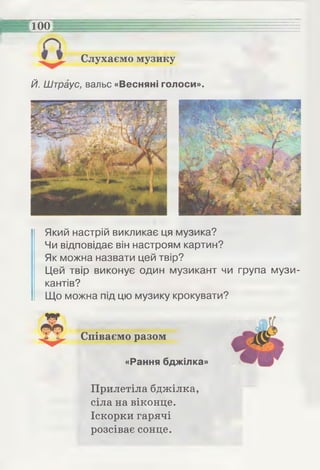 Слухаємо музику
100
Й. Штраус, вальс «Весняні голоси».
Який настрій викликає ця музика?
Чи відповідає він настроям картин?
Як можна назвати цей твір?
Цей твір виконує один музикант чи група музи­
кантів?
Що можна під цю музику крокувати?
Співаємо разом
«Рання бджілка»
Прилетіла бджілка,
сіла на віконце.
Іскорки гарячі
розсіває сонце.
 
