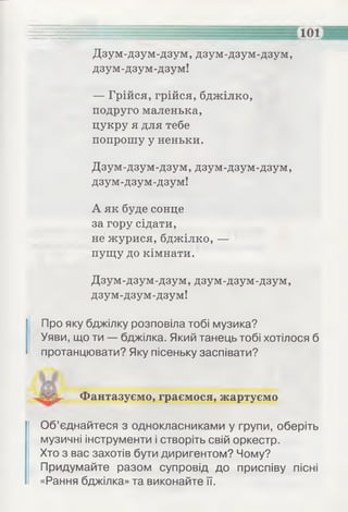 Дзум-дзум-дзум, дзум-дзум-дзум,
дзум-дзум-дзум!
— Грійся, грійся, бджілко,
подруго маленька,
цукру я для тебе
попрошу у неньки.
Дзум-дзум-дзум, дзум-дзум-дзум,
дзум-дзум-дзум!
А як буде сонце
за гору сідати,
не журися, бджілко, —
пущу до кімнати.
Дзум-дзум-дзум, дзум-дзум-дзум,
дзум-дзум-дзум!
Про яку бджілку розповіла тобі музика?
Уяви, що ти — бджілка. Який танець тобі хотілося б
протанцювати? Яку пісеньку заспівати?
............... "' ' ' ............------------ V/А
N1/^ Фантазуємо, граємося, жартуємо
Об’єднайтеся з однокласниками у групи, оберіть
музичні інструменти і створіть свій оркестр.
Хто з вас захотів бути диригентом? Чому?
Придумайте разом супровід до приспіву пісні
«Рання бджілка» та виконайте її.
 