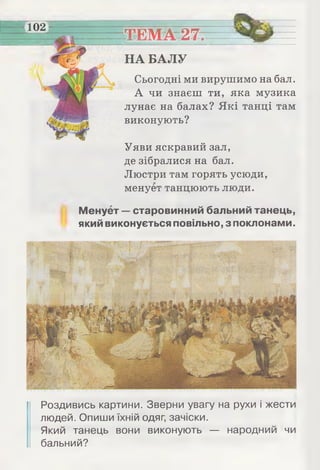102
ТЕМА 27.
НА БАЛУ
Сьогодні ми вирушимо на бал.
А чи знаєш ти, яка музика
лунає на балах? Які танці там
виконують?
Уяви яскравий зал,
де зібралися на бал.
Люстри там горять усюди,
менует танцюють люди.
Менует — старовинний бальний танець,
який виконується повільно, з поклонами.
Роздивись картини. Зверни увагу на рухи і жести
людей. Опиши їхній одяг, зачіски.
Який танець вони виконують — народний чи
бальний?
 