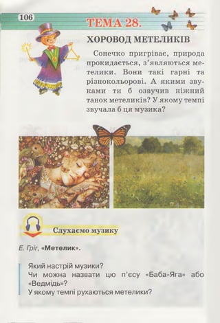 Сонечко пригріває, природа
прокидається, з’являються ме­
телики. Вони такі гарні та
різнокольорові. А якими зву­
ками ти б озвучив ніжний
танок метеликів? У якому темпі
звучала б ця музика?
ХОРОВОД МЕТЕЛИКІВ
Слухаємо музику
Е. Гріг, «Метелик».
Який настрій музики?
Чи можна назвати цю п’єсу «Баба-Яга» або
«Ведмідь»?
У якому темпі рухаються метелики?
 