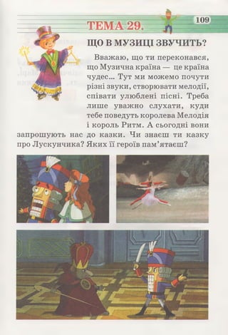 ТЕМА 29.
109
ЩО В МУЗИЦІ ЗВУЧИТЬ?
Вважаю, що ти переконався,
що Музична країна — це країна
чудес... Тут ми можемо почути
різні звуки, створювати мелодії,
співати улюблені пісні. Треба
лише уважно слухати, куди
тебе поведуть королева Мелодія
і король Ритм. А сьогодні вони
запрошують нас до казки. Чи знаєш ти казку
про Лускунчика? Яких її героїв пам’ятаєш?
 