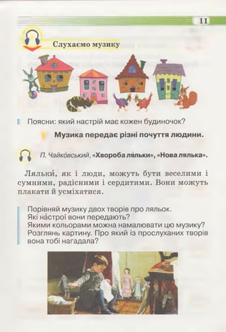 Слухаємо музику
11
II Поясни: який настрій має кожен будиночок?
Музика передає різні почуття людини.
П. Чайковський, «Хвороба ляльки», «Новалялька».
Ляльки, як і люди, можуть бути веселими і
сумними, радісними і сердитими. Вони можуть
плакати й усміхатися.
Порівняй музику двох творів про ляльок.
Які настрої вони передають?
Якими кольорами можна намалювати цю музику?
Розглянь картину. Про який із прослуханих творів
вона тобі нагадала?
 