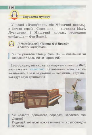 Слухаємо музику
110
У казці «Лускунчик, або Мишачий король»г
є багато героїв. Серед них — дівчинка Марі,
Лускунчик і Мишачий король, господиня
солодощів — фея Драже.
П. Чайковський, «Танець феї Драже»
з балету «Лускунчик».
І Як ти уявляєш танець феї? Він — повільний чи
швидкий? Бальний чи народний?
Інструмент, на якому виконується танець Феї,
називається челестою. Зовнішньо вона схожа
на піаніно, але її звучання — незвичне, чарівне,
нагадує звук дзвіночків.
Як челеста допомагає передати характер феї
Драже?
Подумай, які пісні можна виконати із супроводом
челести.
 