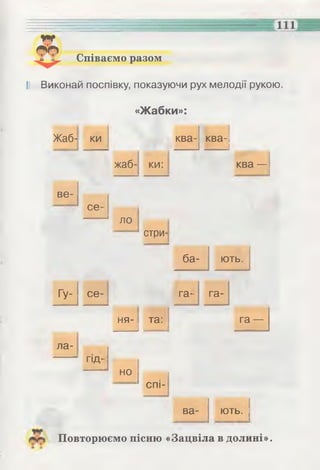 Співаємо разом
І! Виконай поспівку, показуючи рух мелодії рукою.
«Жабки»:
Жаб- ки ква- ква-
жаб- ки: ква —
ве­
се­
ло
стри­
ба­ ють.
Гу- се- га- га-
ла-
гщ-
ня- та:
і _____
га —
но
спі-
ва- ють. 1
Повторюємо пісню «Зацвіла в долині».
 