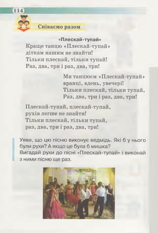 Співаємо разом
114
«Плескай-тупай»
Краще танцю «Плескай-тупай»
діткам нашим не знайти!
Тільки плескай, тільки тупай!
Раз, два, три і раз, два, три!
Ми танцюєм «Плескай-тупай»
вранці, вдень, увечері!
Тільки плескай, тільки тупай,
Раз, два, три і раз, два, три!
Плескай-тупай, плескай-тупай,
рухів легше не знайти!
Тільки плескай, тільки тупай,
раз, два, три і раз, два, три!
Уяви, що цю пісню виконує ведмідь. Які б у нього
були рухи? А якщо це була б мишка?
Вигадай рухи до пісні «Плескай-тупай» і виконай
з ними пісню ще раз.
 