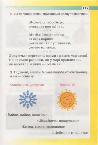 2. За словами з пісні пригадай її назву та заспівай.
Морозець, морозець,
пощипав нам щічки.
• • •
Ми білії сніжиночки
із неба царини,
легенькі, як пушиночки,
летімо всі сюди.
Дивуються перехожі, що ми з мамою так схожі.
Як на сонці росинки, як у морі краплинки,
як веселі сніжинки — мама і я.
3. Подумай, які пісні більше подобаються сніжинці,
а які — сонечку.
Колядки та щедрівки Веснянки
«Вийди, вийди, сонечко»
«Щедрівочка щедрувала»
«Коляд, коляд, колядниця»
«Щебетала пташечка»
 