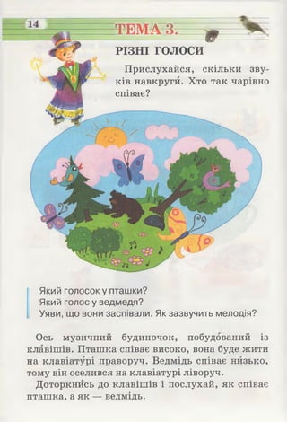 _
ТЕМА 3. у
РІЗНІ голоси
Прислухайся, скільки зву­
ків навкруги. Хто так чарівно
співає?
Який голосок у пташки?
Який голос у ведмедя?
Уяви, що вони заспівали. Як зазвучить мелодія?
Ось музичний будиночок, побудований із
клавішів. Пташка співає високо, вона буде жити
на клавіатурі праворуч. Ведмідь співає низько,
тому він оселився на клавіатурі ліворуч.
Доторкнись до клавішів і послухай, як співає
пташка, а як — ведмідь.
 