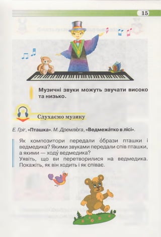 Музичні звуки можуть звучати високо
та низько.
Слухаємо музику
Е. Гріг, «Пташка». М. Дремлюга, «Ведмежатко влісі».
Як композитори передали образи пташки і
ведмедика? Якими звуками передали спів пташки,
а якими — ходу ведмедика?
Уявіть, що ви перетворилися на ведмедика.
Покажіть, як він ходить і як співає.
 