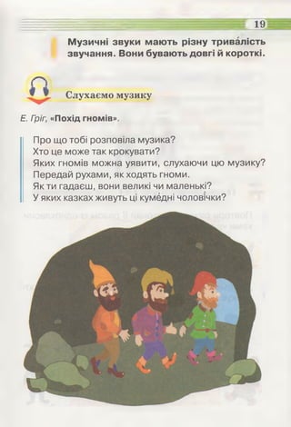- - -^ = ее .....:...::"ЗЕЕЕг 19
Музичні звуки мають різну тривалість
звучання. Вони бувають довгі й короткі.
Слухаємо музику
Е. Гріг, «Похід гномів».
Про що тобі розповіла музика?
Хто це може так крокувати?
Яких гномів можна уявити, слухаючи цю музику?
Передай рухами, як ходять гноми.
Як ти гадаєш, вони великі чи маленькі?
У яких казках живуть ці кумедні чоловічки?
 