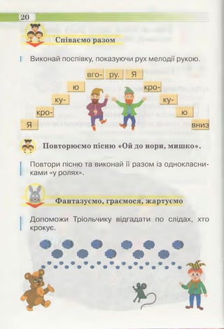 Співаємо разом
20
І! Виконай поспівку, показуючи рух мелодії рукою.
вго- ру. Я
Повторюємо пісню «Ой до нори, мишко».
» м
І Повтори пісню та виконай її разом із однокласни­
ками «у ролях».
Фантазуємо, граємося, жартуємо
І Допоможи Тріольчику відгадати по слідах, хто
крокує.
• Ф
Ф Ф
Ф Ф
 