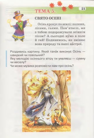 ТЕМА 5.
Осінь крокує по землі: полями,
лісами, гаями. Пам’ятаєш, ми
з тобою подорожували осіннім
лісом? А сьогодні нумо в поле
й гай! Подивимось, як змінює
вона природу та наші настрої.
СВЯТО ОСЕНІ
Роздивись картину. Який танок виконує Осінь —
швидкий чи повільний?
Яку мелодію осіннього вітру ти уявляєш — сумну
чи веселу?
Чи може музика розповісти нам про осінь?
 