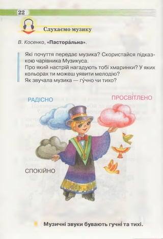Слухаємо музику
В. Косенко, «Пасторальна».
Які почуття передає музика? Скористайся підказ­
кою чарівника Музикуса.
Про який настрій нагадують тобі хмаринки? У яких
кольорах ти можеш уявити мелодію?
Як звучала музика — гучно чи тихо?
0
РАДІСНО ПРОСВІТЛЕНО
Музичні звуки бувають гучні та тихі.
 