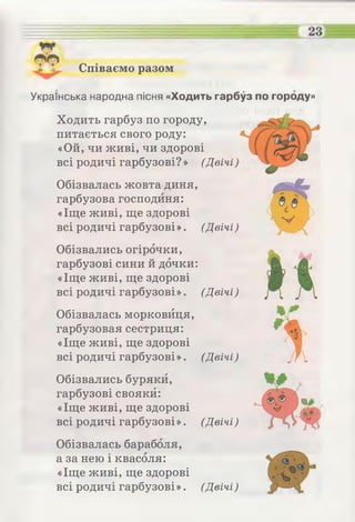щ •
Співаємо разом
Українська народна пісня «Ходить гарбуз по городу»
Ходить гарбуз по городу,
питається свого роду:
«Ой, чи живі, чи здорові
всі родичі гарбузові? » (Двічі)
Обізвалась жовта диня,
гарбузова господиня:
«Іще живі, ще здорові
всі родичі гарбузові ». (Двічі)
Обізвались огірочки,
гарбузові сини й дочки:
«Іще живі, ще здорові
всі родичі гарбузові». (Двічі)
Обізвалась морковйця,
гарбузовая сестриця:
«Іще живі, ще здорові
всі родичі гарбузові». (Двічі)
Обізвались буряки,
гарбузові свояки:
«Іще живі, ще здорові
всі родичі гарбузові ». (Двічі)
Обізвалась бараболя,
а за нею і квасоля:
«Іще живі, ще здорові
всі родичі гарбузові». (Двічі)
»'*
 
