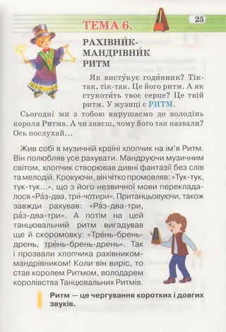 Як вистукує годинник? Тік-
так, тік-так. Це його ритм. А як
стукотить твоє серце? Це твій
ритм. У музиці є РИТМ.
Сьогодні ми з тобою вирушаємо до володінь
короля Ритма. А чи знаєш, чому його так назвали?
Ось послухай...
ТЕМА 6.
РАХІВНЙК-
МАНДРІВНЙК
РИТМ
Жив собі в музичній країні хлопчик на ім ’я Ритм.
Він полюбляв усе рахувати. Мандруючи музичним
світом, хлопчик створював дивні фантазії без слів
та мелодій. Крокуючи, він чітко промовляв: «Тук-тук,
тук-тук...», що з його незвичної мови переклада­
лося «Раз-два, трй-чотири». Пританцьовуючи, також
завжди рахував: «Раз-два-три,
раз-два-три». А потім на цей
танцювальний ритм вигадував
ще й скоромовку: «Трень-брень-
дрень, трёнь-брень-дрень». Так
і прозвали хлопчика рахівником-
мандрівником! Коли він виріс, то
став королем Ритмом, володарем
королівства Танцювальних Ритмів.
Ритм — це чергування коротких і довгих
звуків.
 