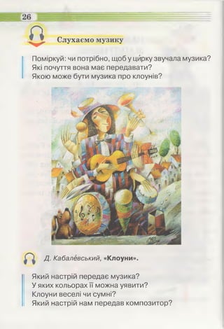 Слухаємо музику
Поміркуй: чи потрібно, щоб у цирку звучала музика?
Які почуття вона має передавати?
Якою може бути музика про клоунів?
£
Д. Кабалевський, «Клоуни».
Який настрій передає музика?
У яких кольорах її можна уявити?
Клоуни веселі чи сумні?
Який настрій нам передав композитор?
 
