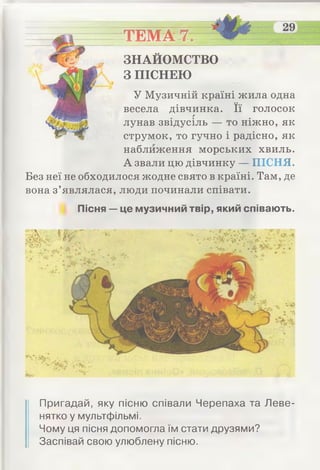 ТЕМА 7.
ЗНАЙОМСТВО
З ПІСНЕЮ
У Музичній країні жила одна
весела дівчинка. Її голосокг
лунав звідусіль — то ніжно, як
струмок, то гучно і радісно, як
наближення морських хвиль.
А звали цю дівчинку — ПІСНЯ.
Без неї не обходилося жодне свято в країні. Там, де
вона з’являлася, люди починали співати.
Пісня —це музичний твір, який співають.
Пригадай, яку пісню співали Черепаха та Леве­
нятко у мультфільмі.
Чому ця пісня допомогла їм стати друзями?
Заспівай свою улюблену пісню.
 