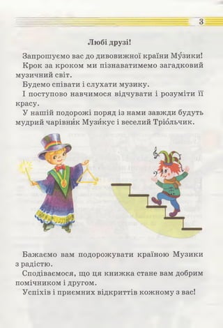 з
Любі друзі!
Запрошуємо вас до дивовижної країни Музики!
Крок за кроком ми пізнаватимемо загадковий
музичний світ.
Будемо співати і слухати музику.
І поступово навчимося відчувати і розуміти її
красу.
У нашій подорожі поряд із нами завжди будуть
мудрий чарівник Музйкус і веселий Тріольчик.
Бажаємо вам подорожувати країною Музики
з радістю.
Сподіваємося, що ця книжка стане вам добрим
помічником і другом.
Успіхів і приємних відкриттів кожному з вас!
 