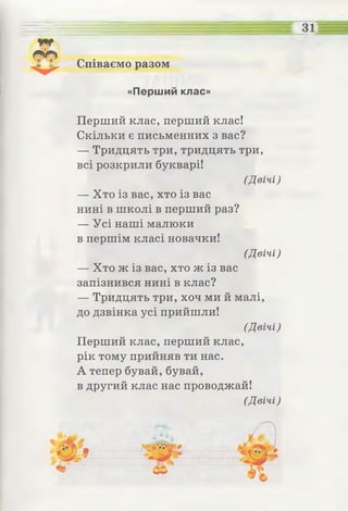 Співаємо разом
31
«Перший клас»
Перший клас, перший клас!
Скільки є письменних з вас?
— Тридцять три,тридцять три,
всі розкрили букварі!
(Двічі)
— Хто із вас, хто із вас
нині в школі в перший раз?
— Усі наші малюки
в першім класі новачки!
(Двічі)
— Хто ж із вас, хто ж із вас
запізнився нині в клас?
— Тридцять три, хоч ми й малі,
до дзвінка усі прийшли!
(Двічі)
Перший клас, перший клас,
рік тому прийняв ти нас.
А тепер бувай, бувай,
в другий клас нас проводжай!
(Двічі)
 