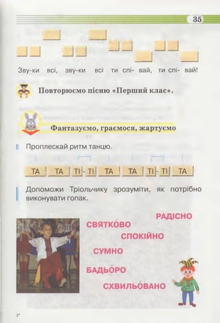 _ и
Зву-ки всі, зву-ки всі ти спі- вай, ти спі- вай!
«г* Повторюємо пісню «Перший клас».
Фантазуємо, граємося, жартуємо
І! Проплескай ритм танцю.
ТА | ТА 1ТІ|- ТІ і ТА 1 ТА І ТІ1- ТІ1 ТА |
І Допоможи Тріольчику зрозуміти, як потрібно
виконувати гопак.
2*
 