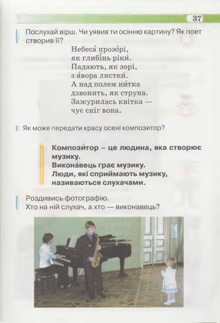 ЕЕШ =........... .................... ^ .............: 37
І Послухай вірш. Чи уявив ти осінню картину? Як поет
створив її?
Небеса прозорі,
як глибінь ріки.
Падають, як зорі,
з явора листки.
А над полем нитка
дзвонить, як струна.
Зажурилась квітка —
чує сніг вона.
II Як може передати красу осені композитор?
Композитор - це людина, яка створює
музику.
Виконавець грає музику.
Люди, які сприймають музику,
називаються слухачами.
І Роздивись фотографію.
Хто на ній слухач, а хто — виконавець?
 