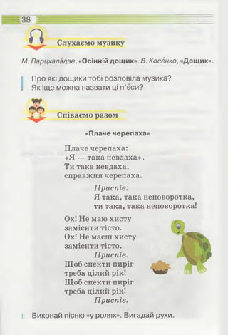 Слухаємо музику
38 =
а
М. Парцхаладзе, «Осінній дощик». В. Косенко, «Дощик».
І Про які дощики тобі розповіла музика?
Як іще можна назвати ці п’єси?
Співаємо разом
«Плаче черепаха»
Плаче черепаха:
«Я — така невдаха».
Ти така невдаха,
справжня черепаха.
Приспів:
Я така, така неповоротка,
ти така, така неповоротка!
Ох! Не маю хисту
замісити тісто.
Ох! Не маєш хисту
замісити тісто.
Приспів.
Щоб спекти пиріг
треба цілий рік!
Щоб спекти пиріг
треба цілий рік!
Приспів.
І! Виконай пісню «у ролях». Вигадай рухи.
 
