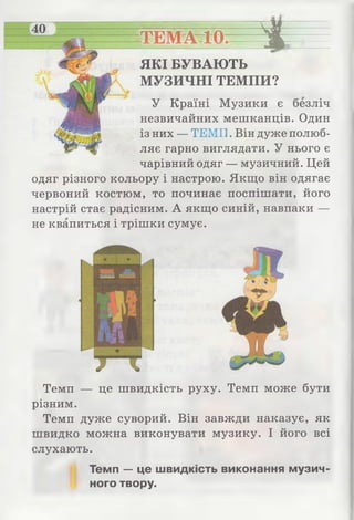 ТЕМАтІО— %
ЯКІ БУВАЮТЬ
МУЗИЧНІ ТЕМПИ?
У Країні Музики є безліч
незвичайних мешканців. Один
із них — ТЕМП. Він дуже полюб­
ляє гарно виглядати. У нього є
чарівний одяг — музичний. Цей
одяг різного кольору і настрою. Якщо він одягає
червоний костюм, то починає поспішати, його
настрій стає радісним. А якщо синій, навпаки —
не квапиться і трішки сумує.
Темп — це швидкість руху. Темп може бути
різним.
Темп дуже суворий. Він завжди наказує, як
швидко можна виконувати музику. І його всі
слухають.
Темп — це швидкість виконання музич­
ного твору.
 
