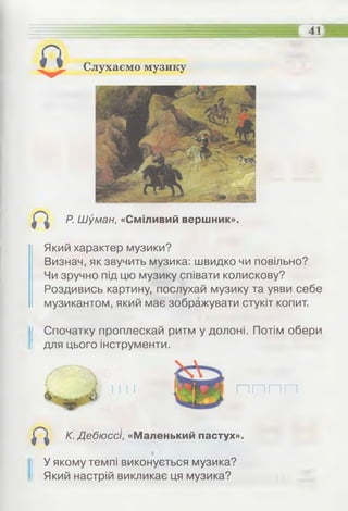 Слухаємо музику
Р. Шуман, «Сміливий вершник».
—
у ,--------
41
Який характер музики?
Визнач, як звучить музика: швидко чи повільно?
Чи зручно під цю музику співати колискову?
Роздивись картину, послухай музику та уяви себе
музикантом, який має зображувати стукіт копит.
Спочатку проплескай ритм у долоні. Потім обери
для цього інструменти.
п п п п
К. Дебюссі, «Маленький пастух».
У якому темпі виконується музика?
Який настрій викликає ця музика?
 